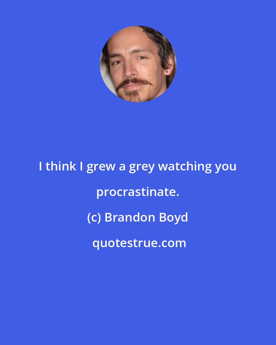 Brandon Boyd: I think I grew a grey watching you procrastinate.