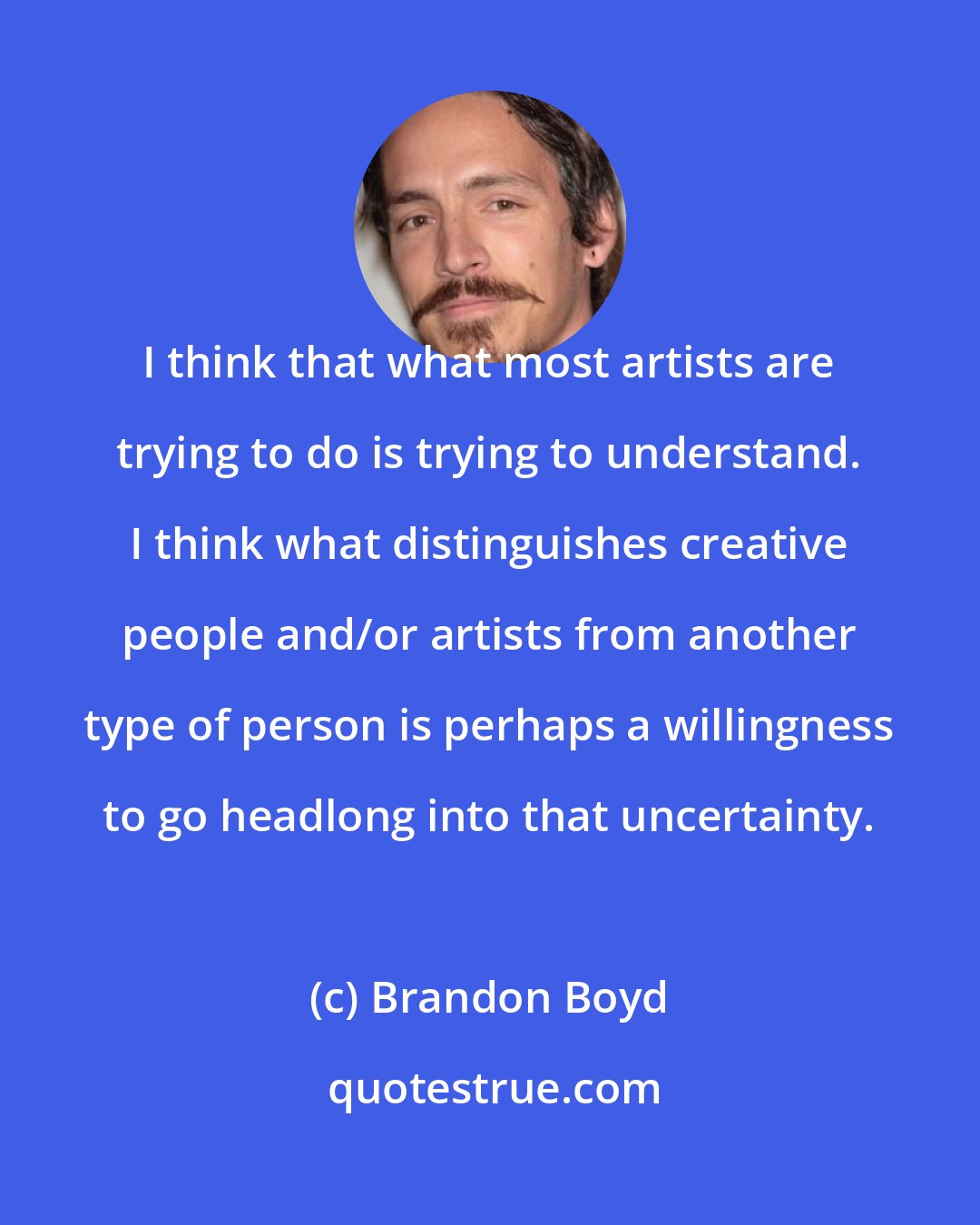 Brandon Boyd: I think that what most artists are trying to do is trying to understand. I think what distinguishes creative people and/or artists from another type of person is perhaps a willingness to go headlong into that uncertainty.