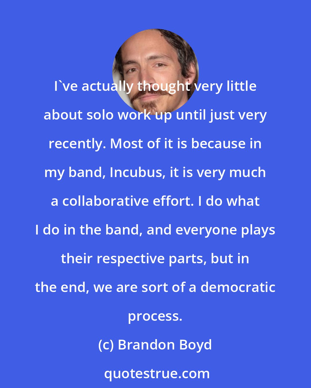 Brandon Boyd: I've actually thought very little about solo work up until just very recently. Most of it is because in my band, Incubus, it is very much a collaborative effort. I do what I do in the band, and everyone plays their respective parts, but in the end, we are sort of a democratic process.