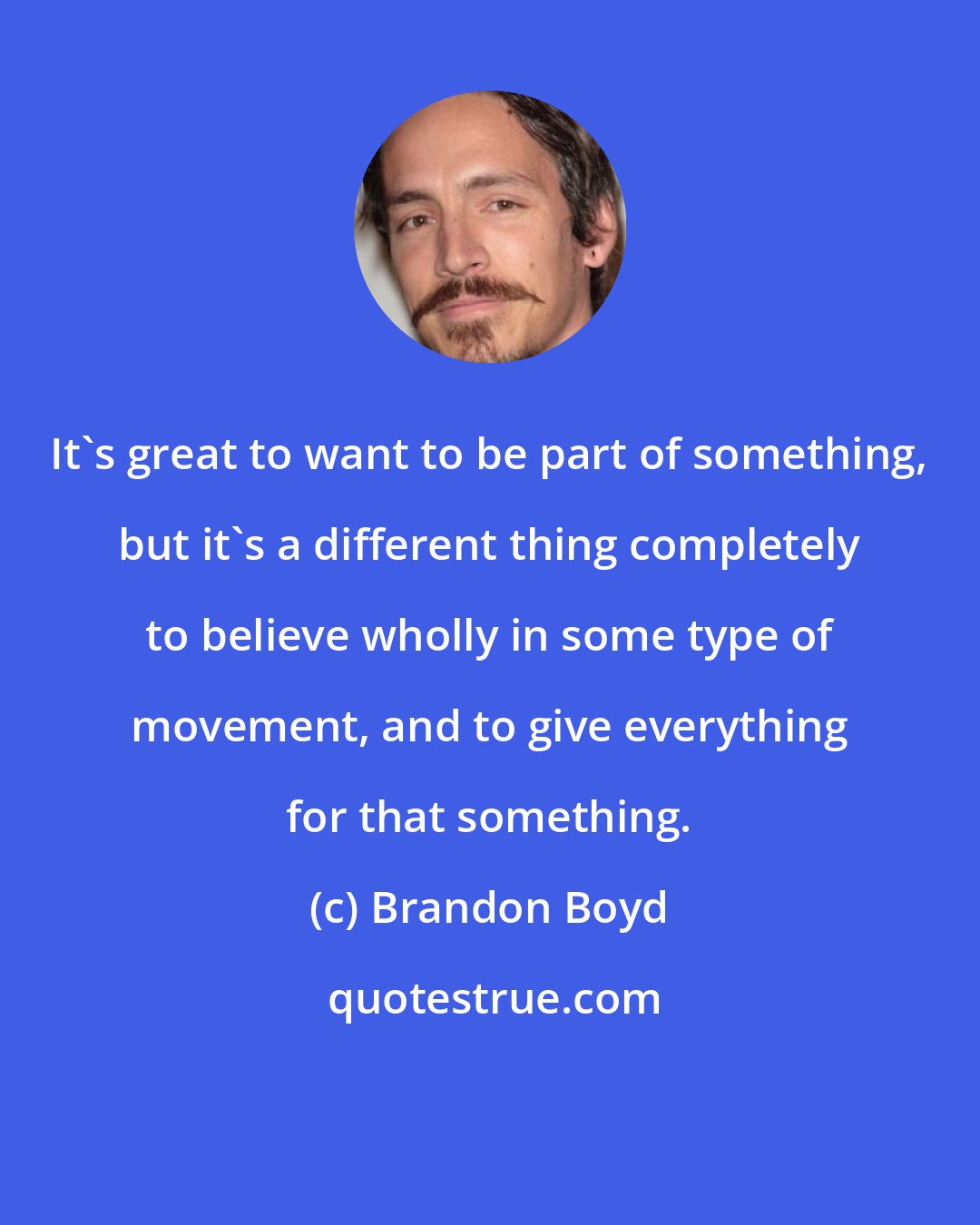 Brandon Boyd: It's great to want to be part of something, but it's a different thing completely to believe wholly in some type of movement, and to give everything for that something.