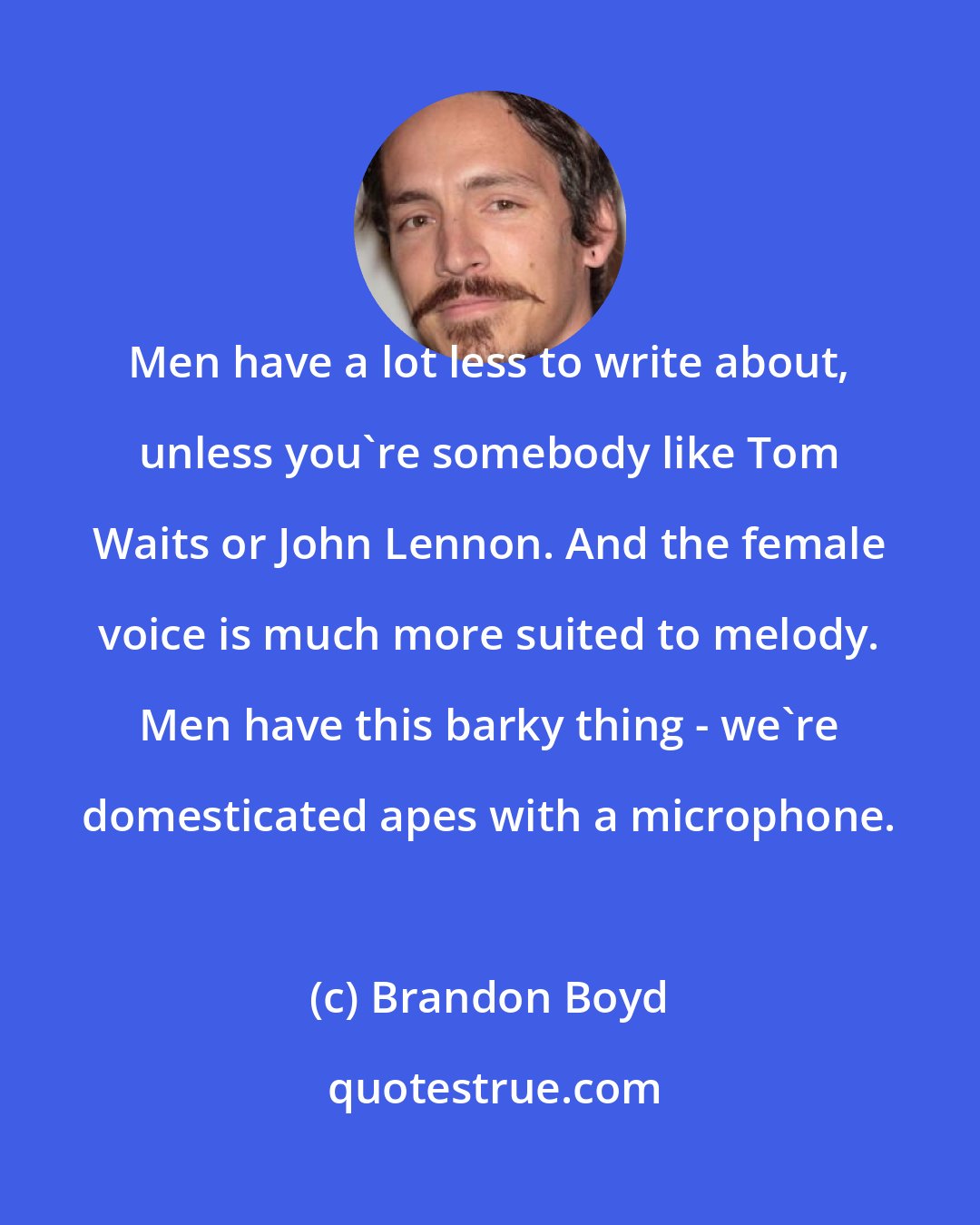 Brandon Boyd: Men have a lot less to write about, unless you're somebody like Tom Waits or John Lennon. And the female voice is much more suited to melody. Men have this barky thing - we're domesticated apes with a microphone.