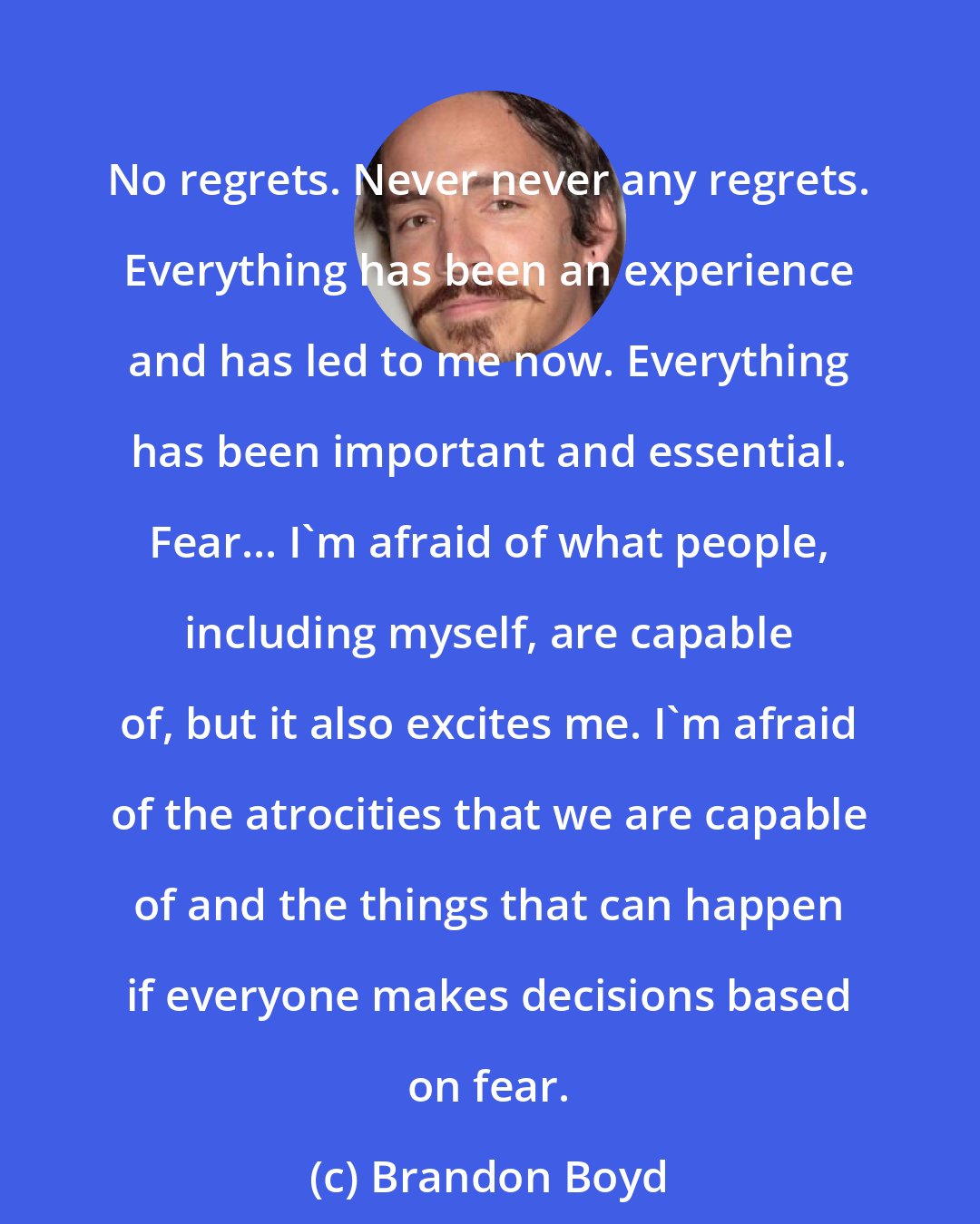 Brandon Boyd: No regrets. Never never any regrets. Everything has been an experience and has led to me now. Everything has been important and essential. Fear... I'm afraid of what people, including myself, are capable of, but it also excites me. I'm afraid of the atrocities that we are capable of and the things that can happen if everyone makes decisions based on fear.