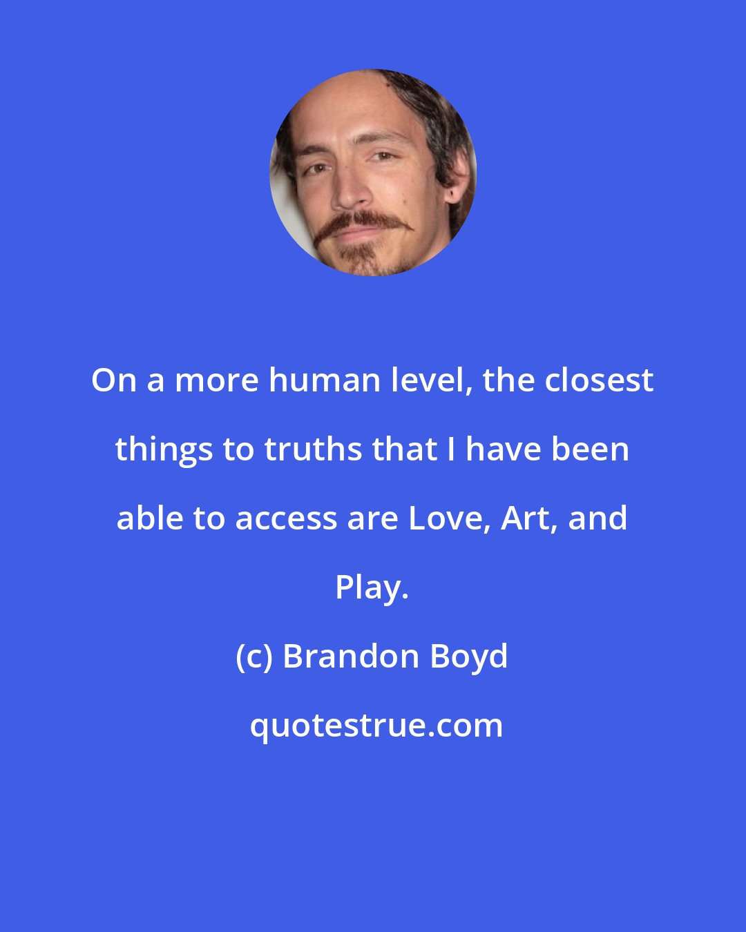 Brandon Boyd: On a more human level, the closest things to truths that I have been able to access are Love, Art, and Play.