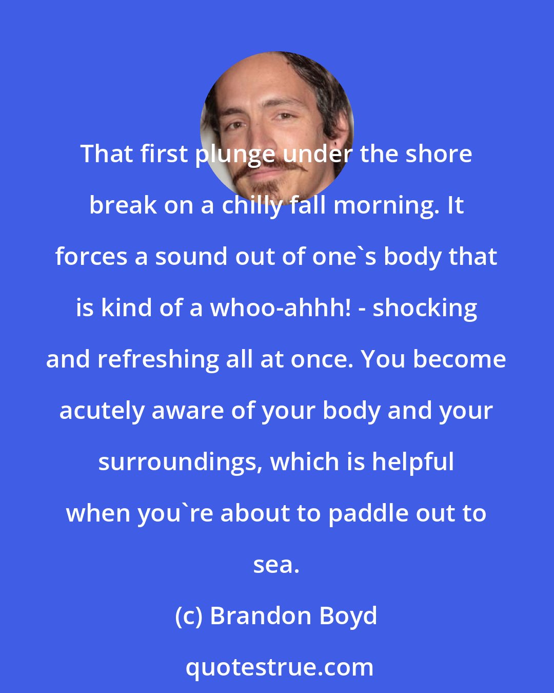 Brandon Boyd: That first plunge under the shore break on a chilly fall morning. It forces a sound out of one's body that is kind of a whoo-ahhh! - shocking and refreshing all at once. You become acutely aware of your body and your surroundings, which is helpful when you're about to paddle out to sea.