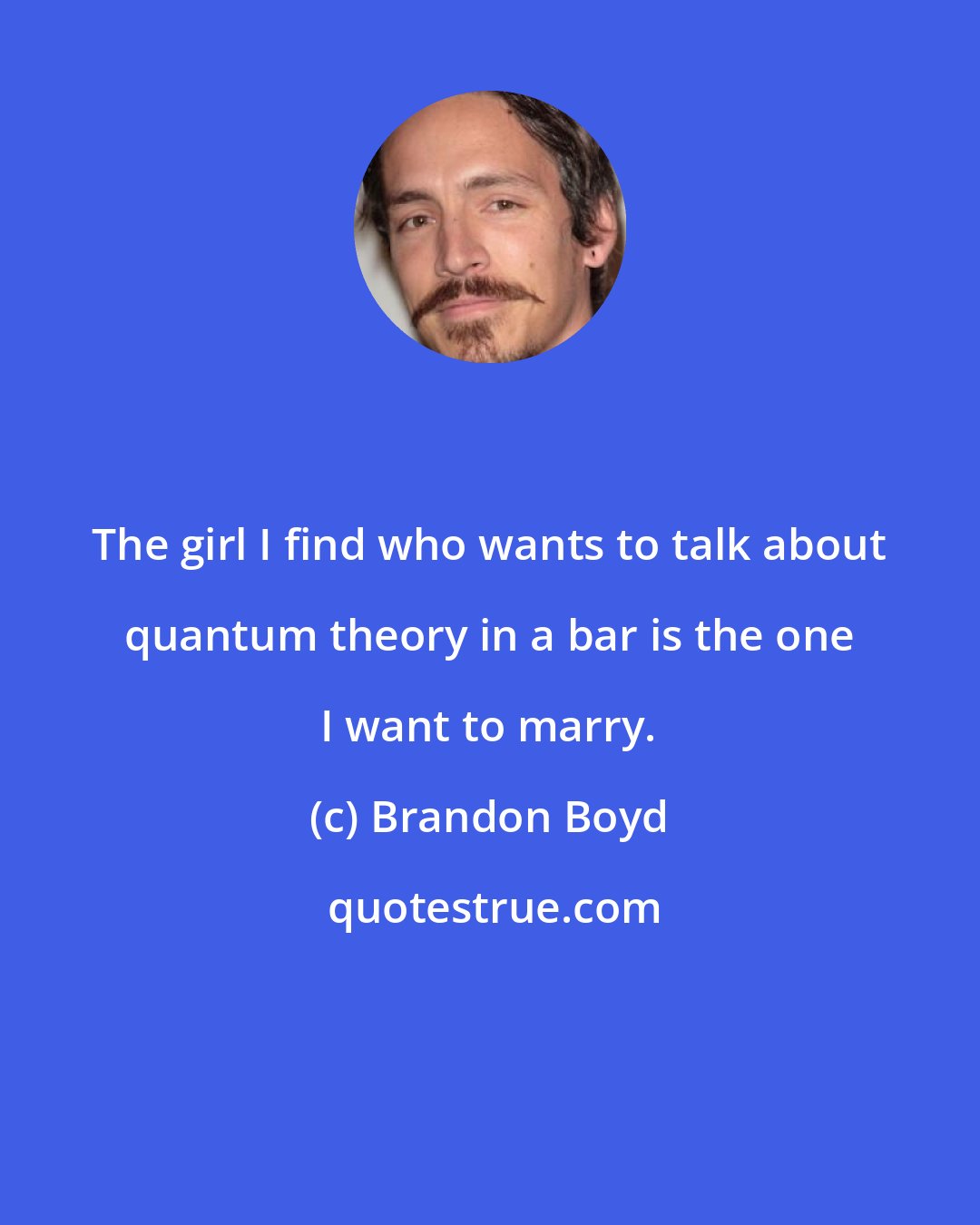 Brandon Boyd: The girl I find who wants to talk about quantum theory in a bar is the one I want to marry.