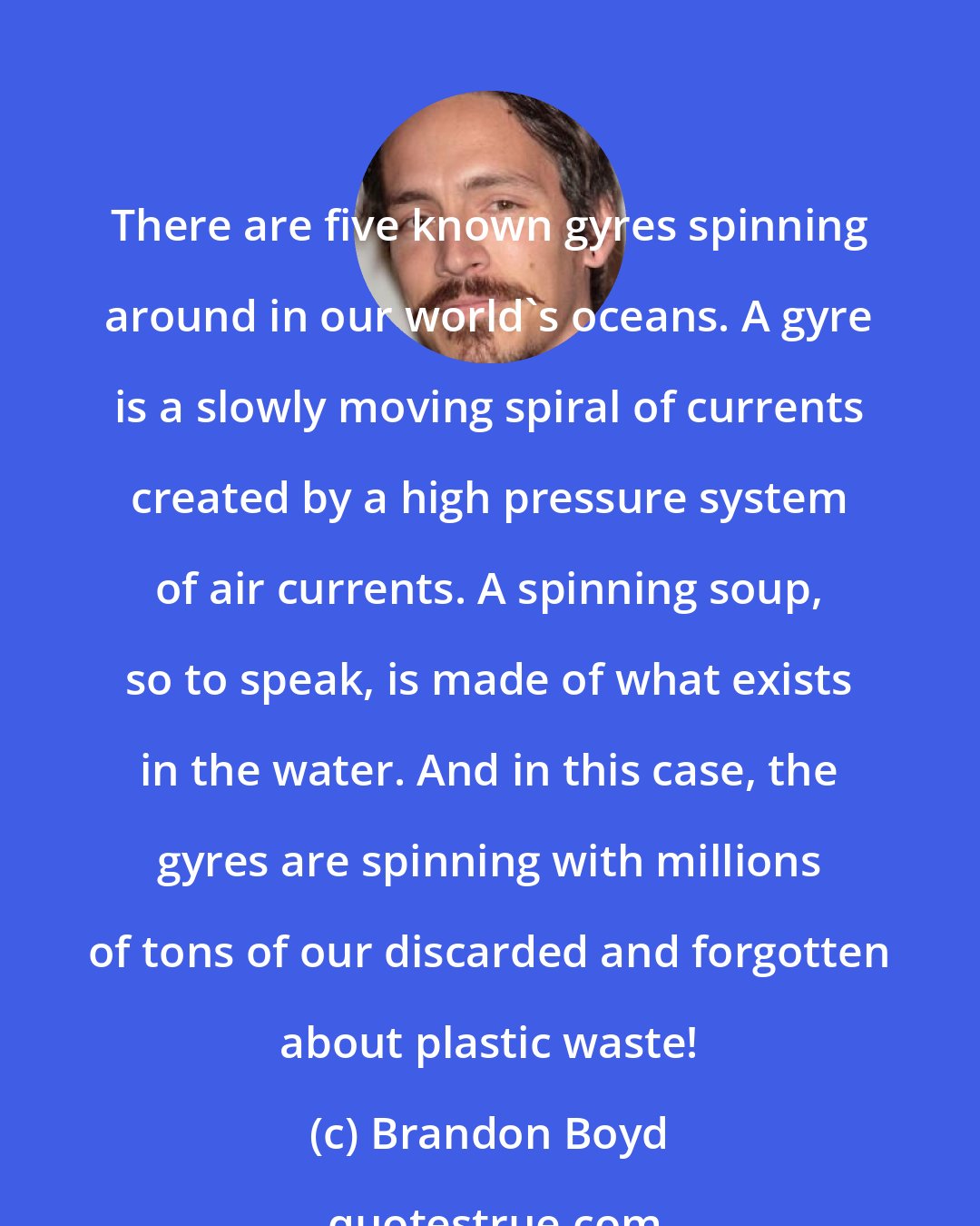 Brandon Boyd: There are five known gyres spinning around in our world's oceans. A gyre is a slowly moving spiral of currents created by a high pressure system of air currents. A spinning soup, so to speak, is made of what exists in the water. And in this case, the gyres are spinning with millions of tons of our discarded and forgotten about plastic waste!