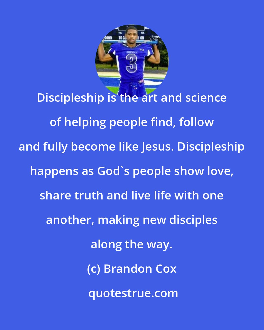 Brandon Cox: Discipleship is the art and science of helping people find, follow and fully become like Jesus. Discipleship happens as God's people show love, share truth and live life with one another, making new disciples along the way.