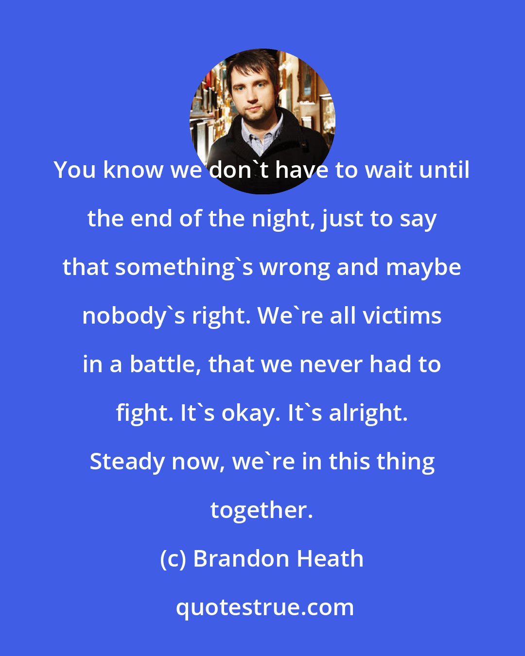 Brandon Heath: You know we don't have to wait until the end of the night, just to say that something's wrong and maybe nobody's right. We're all victims in a battle, that we never had to fight. It's okay. It's alright. Steady now, we're in this thing together.