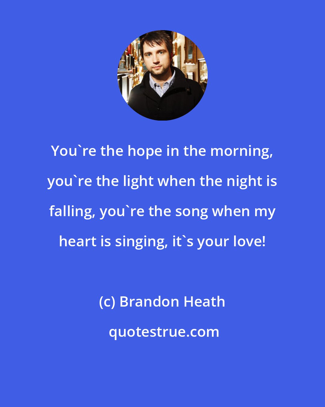 Brandon Heath: You're the hope in the morning, you're the light when the night is falling, you're the song when my heart is singing, it's your love!