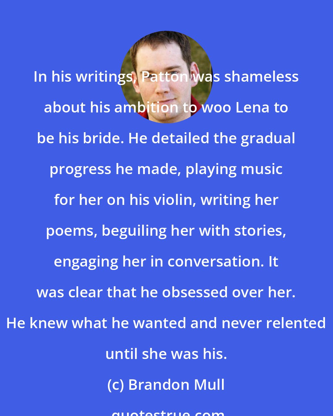 Brandon Mull: In his writings, Patton was shameless about his ambition to woo Lena to be his bride. He detailed the gradual progress he made, playing music for her on his violin, writing her poems, beguiling her with stories, engaging her in conversation. It was clear that he obsessed over her. He knew what he wanted and never relented until she was his.