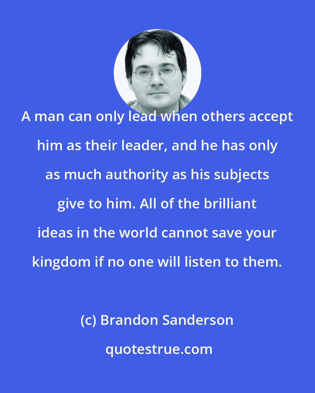 Brandon Sanderson: A man can only lead when others accept him as their leader, and he has only as much authority as his subjects give to him. All of the brilliant ideas in the world cannot save your kingdom if no one will listen to them.