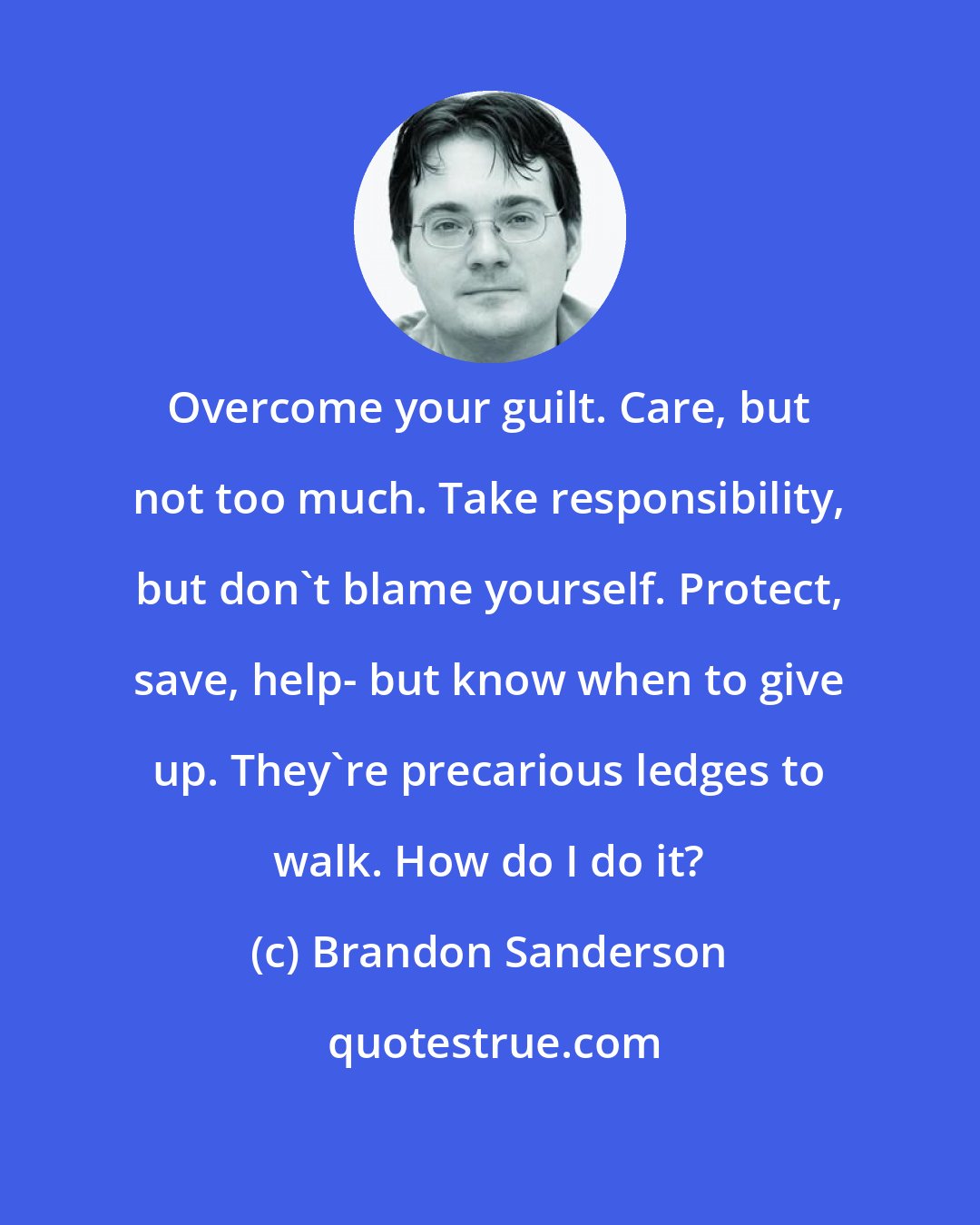 Brandon Sanderson: Overcome your guilt. Care, but not too much. Take responsibility, but don't blame yourself. Protect, save, help- but know when to give up. They're precarious ledges to walk. How do I do it?