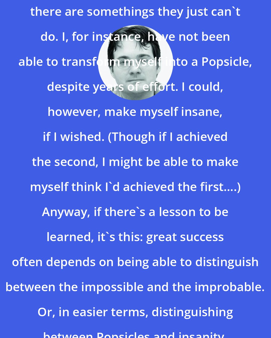 Brandon Sanderson: People can do great things. However, there are somethings they just can't do. I, for instance, have not been able to transform myself into a Popsicle, despite years of effort. I could, however, make myself insane, if I wished. (Though if I achieved the second, I might be able to make myself think I'd achieved the first....) Anyway, if there's a lesson to be learned, it's this: great success often depends on being able to distinguish between the impossible and the improbable. Or, in easier terms, distinguishing between Popsicles and insanity. Any questions?