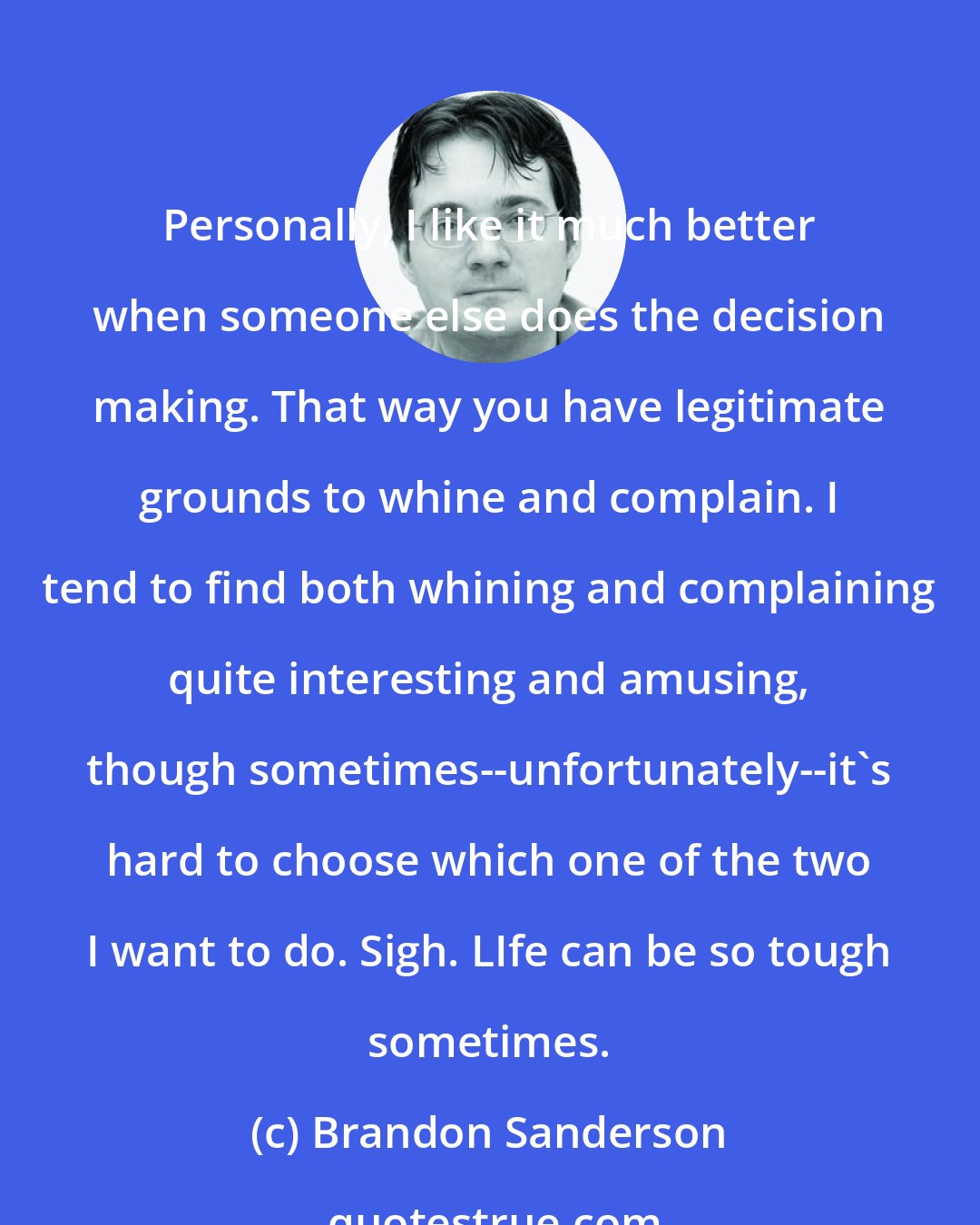 Brandon Sanderson: Personally, I like it much better when someone else does the decision making. That way you have legitimate grounds to whine and complain. I tend to find both whining and complaining quite interesting and amusing, though sometimes--unfortunately--it's hard to choose which one of the two I want to do. Sigh. LIfe can be so tough sometimes.