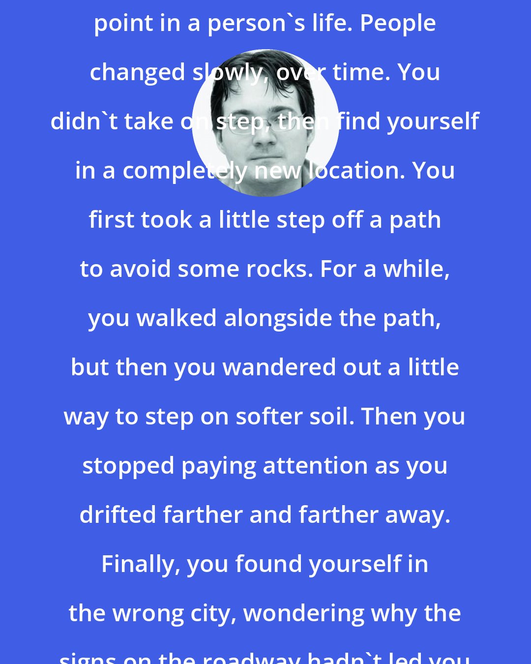 Brandon Sanderson: There was rarely an obvious branching point in a person's life. People changed slowly, over time. You didn't take on step, then find yourself in a completely new location. You first took a little step off a path to avoid some rocks. For a while, you walked alongside the path, but then you wandered out a little way to step on softer soil. Then you stopped paying attention as you drifted farther and farther away. Finally, you found yourself in the wrong city, wondering why the signs on the roadway hadn't led you better.