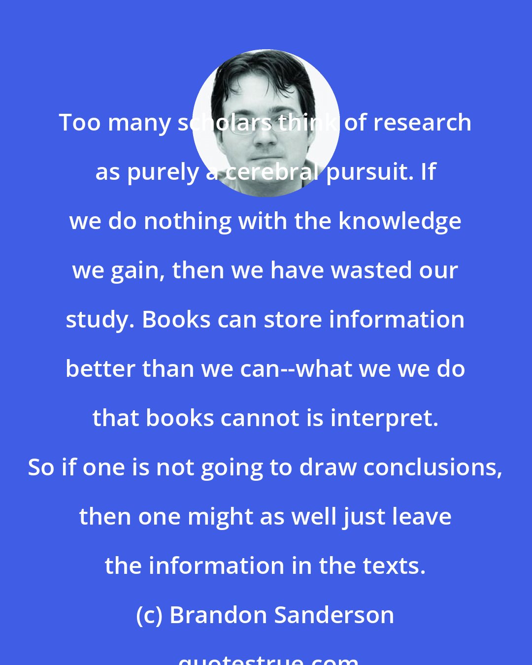 Brandon Sanderson: Too many scholars think of research as purely a cerebral pursuit. If we do nothing with the knowledge we gain, then we have wasted our study. Books can store information better than we can--what we we do that books cannot is interpret. So if one is not going to draw conclusions, then one might as well just leave the information in the texts.