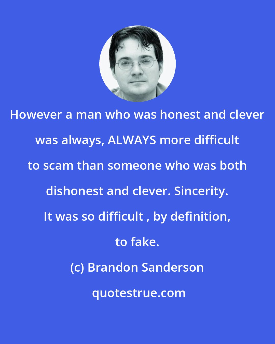 Brandon Sanderson: However a man who was honest and clever was always, ALWAYS more difficult to scam than someone who was both dishonest and clever. Sincerity. It was so difficult , by definition, to fake.