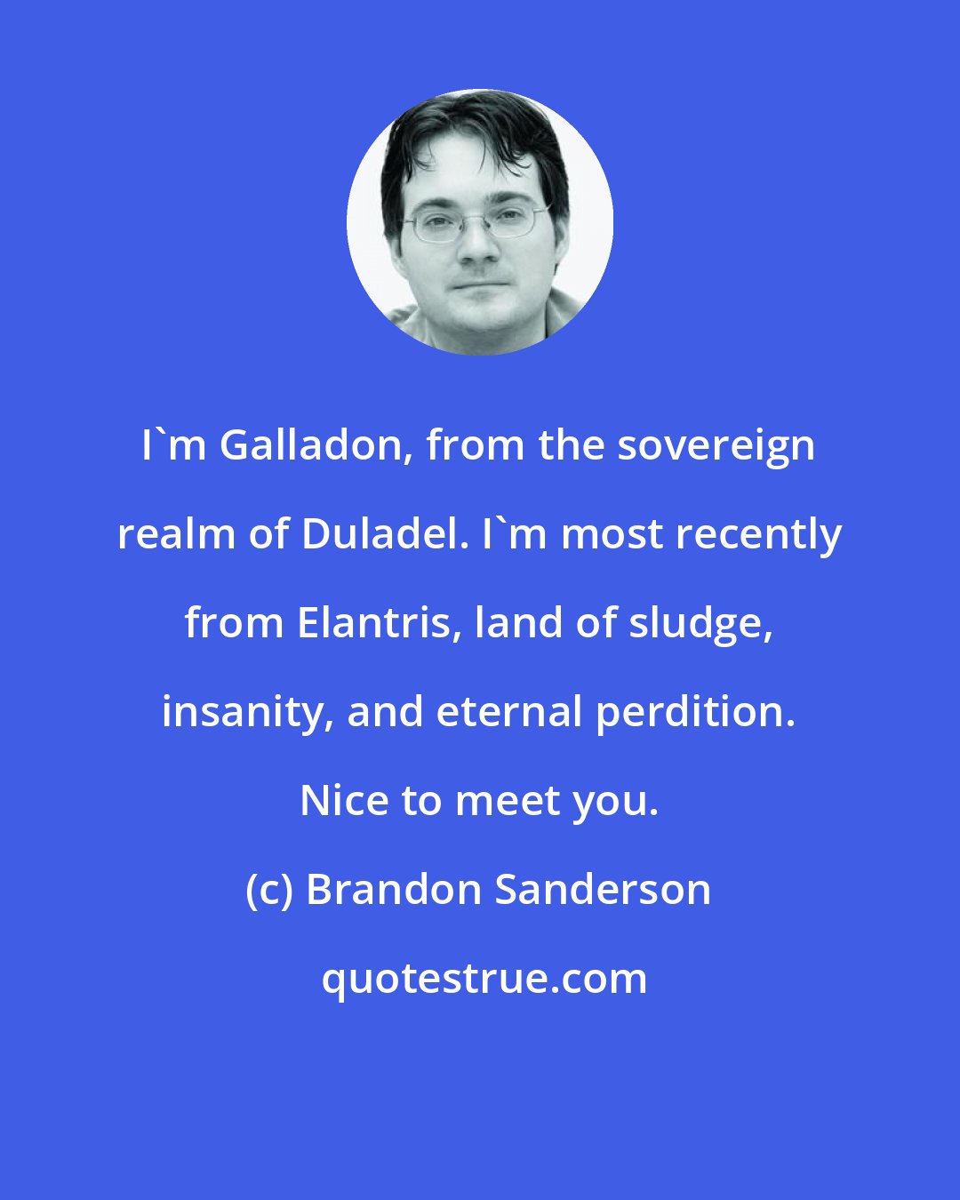 Brandon Sanderson: I'm Galladon, from the sovereign realm of Duladel. I'm most recently from Elantris, land of sludge, insanity, and eternal perdition. Nice to meet you.