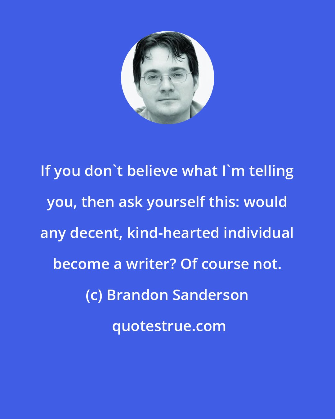 Brandon Sanderson: If you don't believe what I'm telling you, then ask yourself this: would any decent, kind-hearted individual become a writer? Of course not.