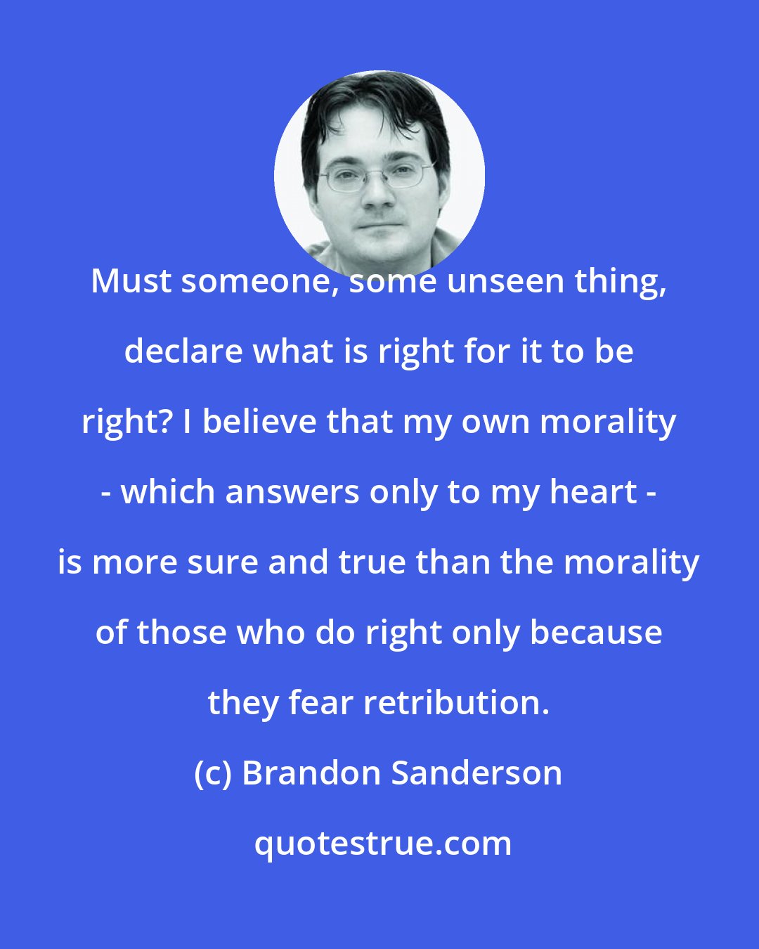 Brandon Sanderson: Must someone, some unseen thing, declare what is right for it to be right? I believe that my own morality - which answers only to my heart - is more sure and true than the morality of those who do right only because they fear retribution.