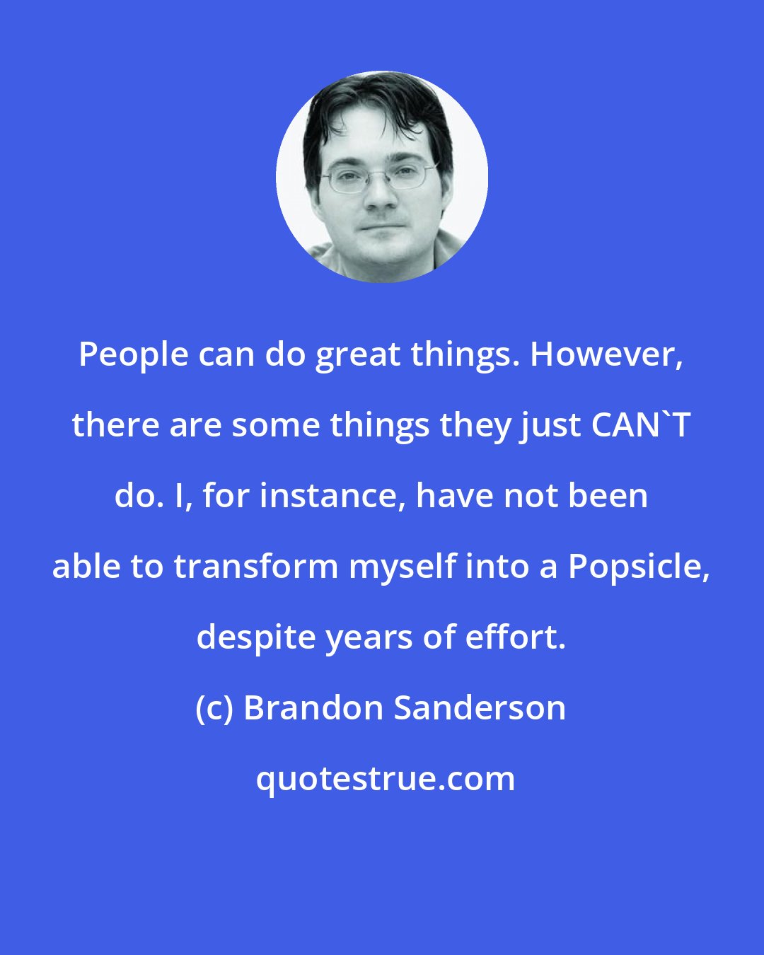 Brandon Sanderson: People can do great things. However, there are some things they just CAN'T do. I, for instance, have not been able to transform myself into a Popsicle, despite years of effort.