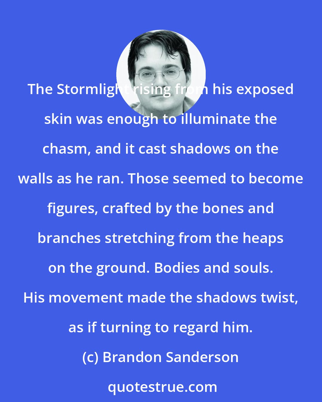 Brandon Sanderson: The Stormlight rising from his exposed skin was enough to illuminate the chasm, and it cast shadows on the walls as he ran. Those seemed to become figures, crafted by the bones and branches stretching from the heaps on the ground. Bodies and souls. His movement made the shadows twist, as if turning to regard him.