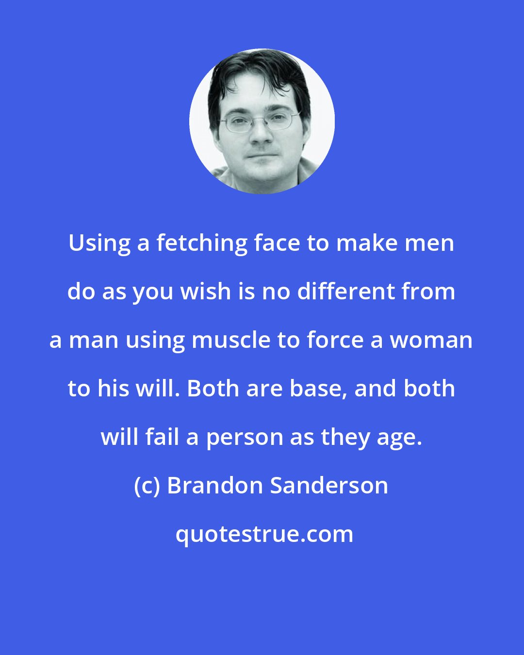 Brandon Sanderson: Using a fetching face to make men do as you wish is no different from a man using muscle to force a woman to his will. Both are base, and both will fail a person as they age.