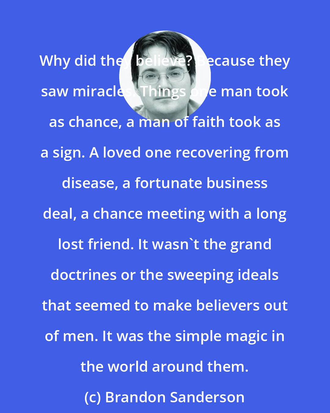 Brandon Sanderson: Why did they believe? Because they saw miracles. Things one man took as chance, a man of faith took as a sign. A loved one recovering from disease, a fortunate business deal, a chance meeting with a long lost friend. It wasn't the grand doctrines or the sweeping ideals that seemed to make believers out of men. It was the simple magic in the world around them.