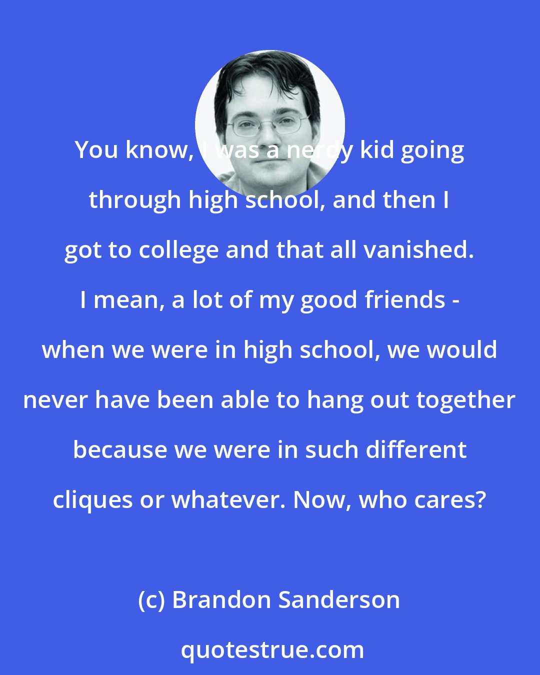 Brandon Sanderson: You know, I was a nerdy kid going through high school, and then I got to college and that all vanished. I mean, a lot of my good friends - when we were in high school, we would never have been able to hang out together because we were in such different cliques or whatever. Now, who cares?