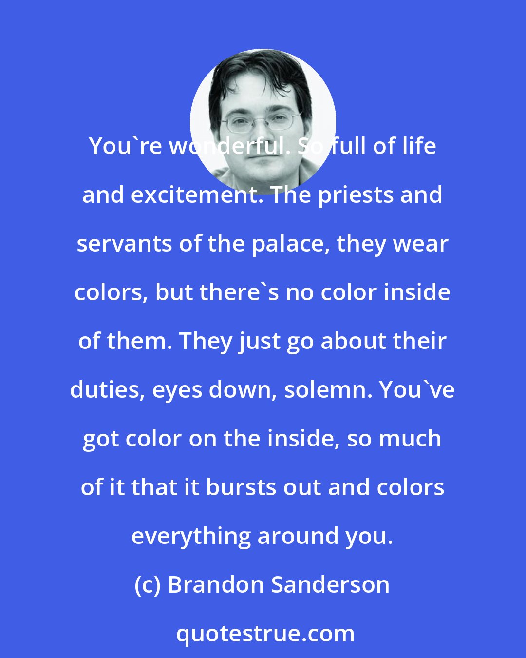 Brandon Sanderson: You're wonderful. So full of life and excitement. The priests and servants of the palace, they wear colors, but there's no color inside of them. They just go about their duties, eyes down, solemn. You've got color on the inside, so much of it that it bursts out and colors everything around you.