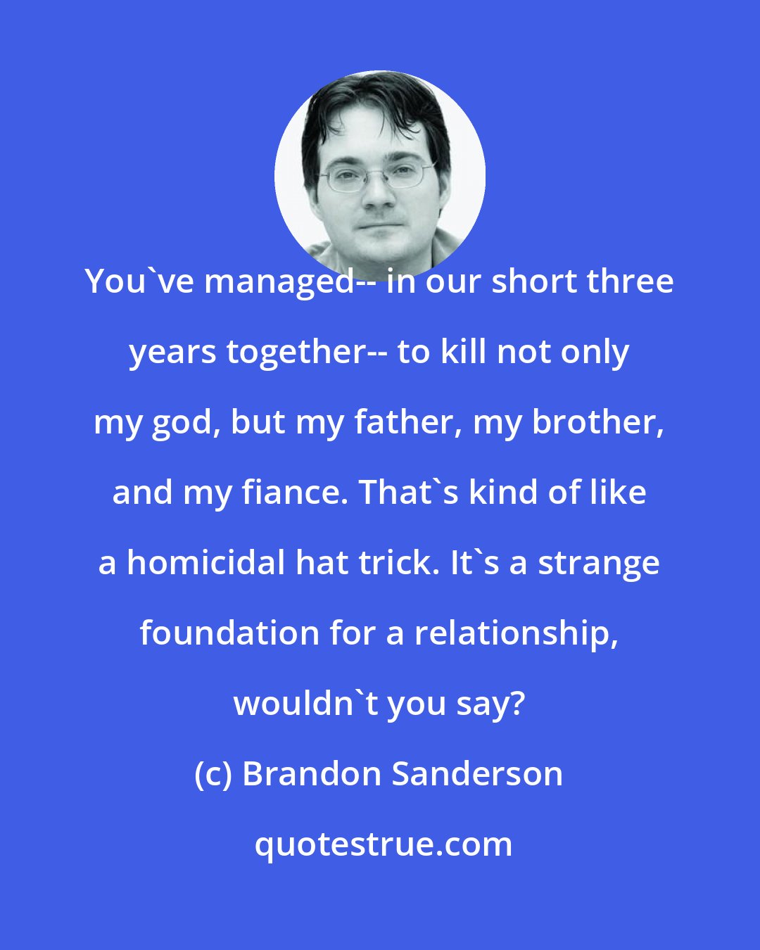 Brandon Sanderson: You've managed-- in our short three years together-- to kill not only my god, but my father, my brother, and my fiance. That's kind of like a homicidal hat trick. It's a strange foundation for a relationship, wouldn't you say?