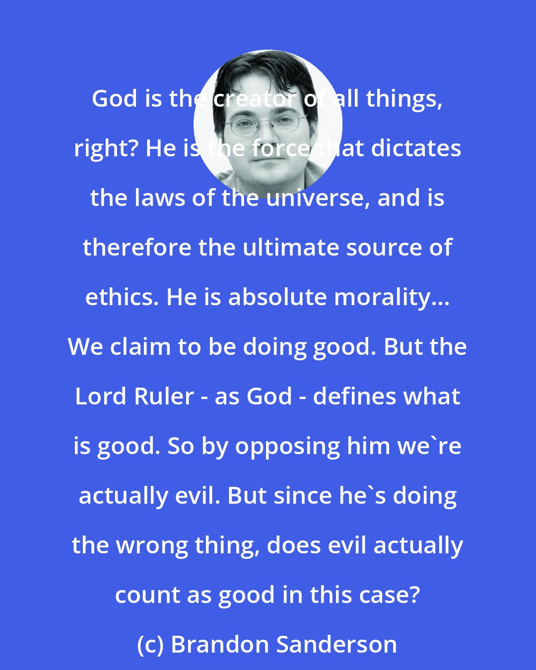 Brandon Sanderson: God is the creator of all things, right? He is the force that dictates the laws of the universe, and is therefore the ultimate source of ethics. He is absolute morality... We claim to be doing good. But the Lord Ruler - as God - defines what is good. So by opposing him we're actually evil. But since he's doing the wrong thing, does evil actually count as good in this case?