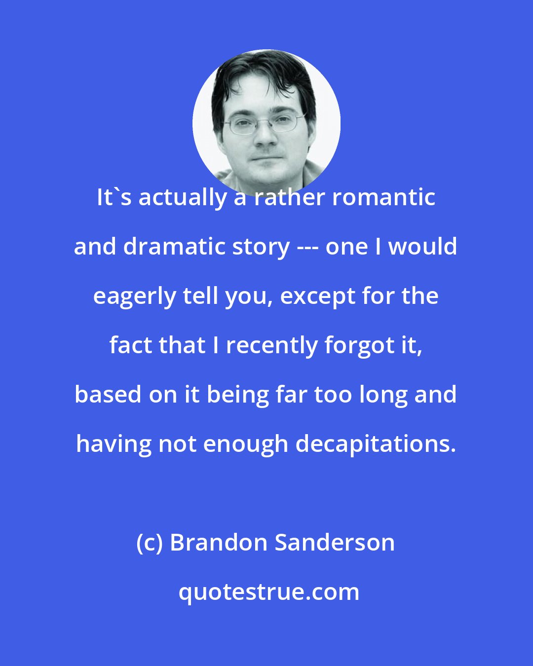 Brandon Sanderson: It's actually a rather romantic and dramatic story --- one I would eagerly tell you, except for the fact that I recently forgot it, based on it being far too long and having not enough decapitations.