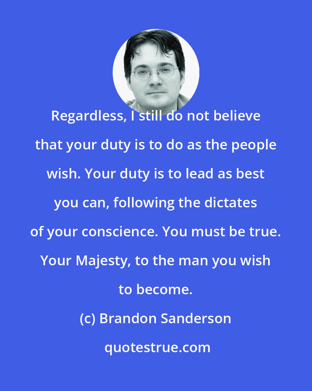 Brandon Sanderson: Regardless, I still do not believe that your duty is to do as the people wish. Your duty is to lead as best you can, following the dictates of your conscience. You must be true. Your Majesty, to the man you wish to become.