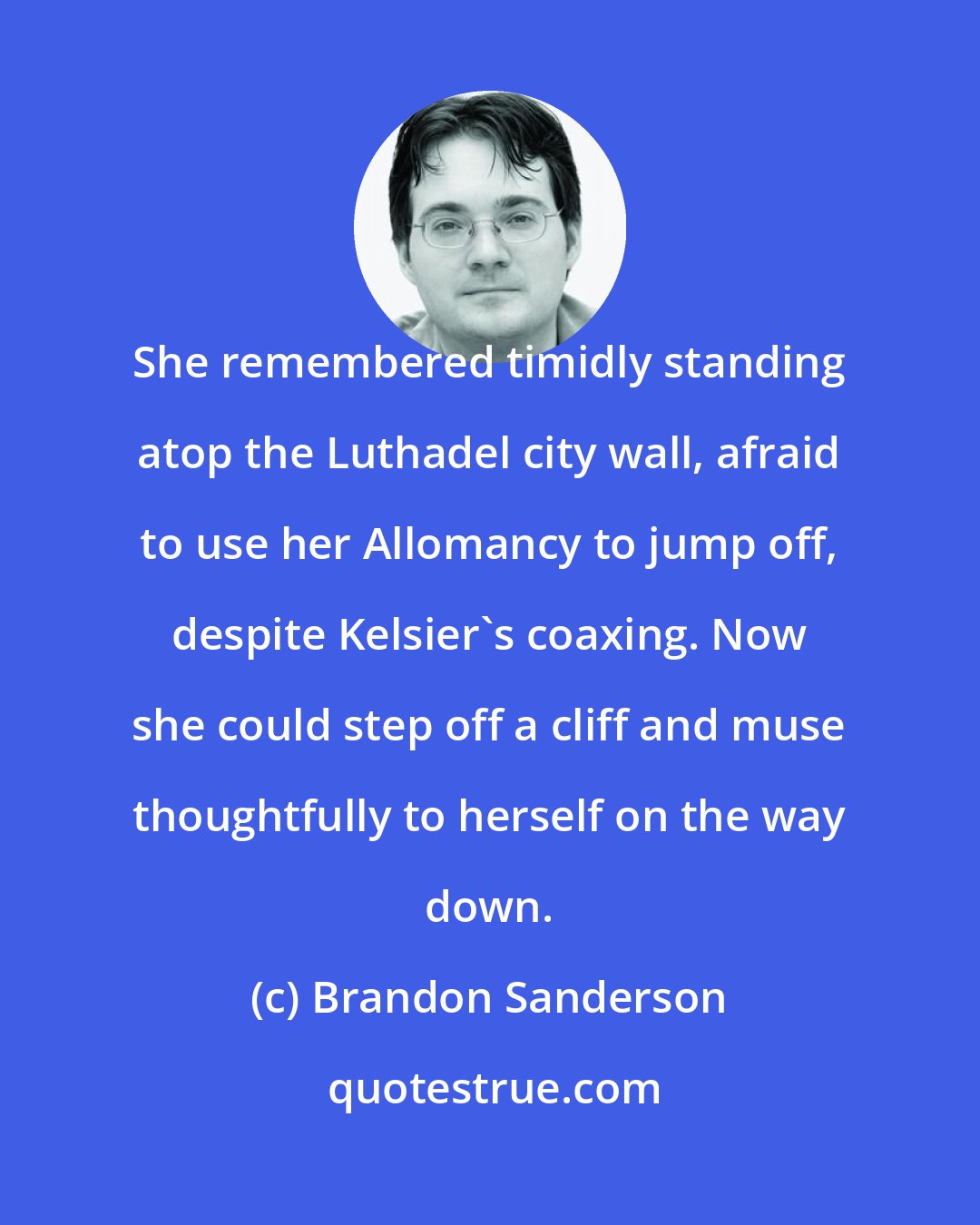 Brandon Sanderson: She remembered timidly standing atop the Luthadel city wall, afraid to use her Allomancy to jump off, despite Kelsier's coaxing. Now she could step off a cliff and muse thoughtfully to herself on the way down.