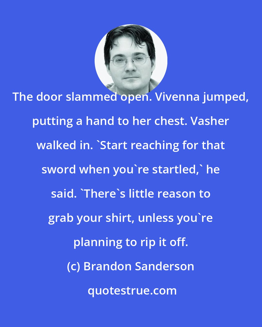 Brandon Sanderson: The door slammed open. Vivenna jumped, putting a hand to her chest. Vasher walked in. 'Start reaching for that sword when you're startled,' he said. 'There's little reason to grab your shirt, unless you're planning to rip it off.