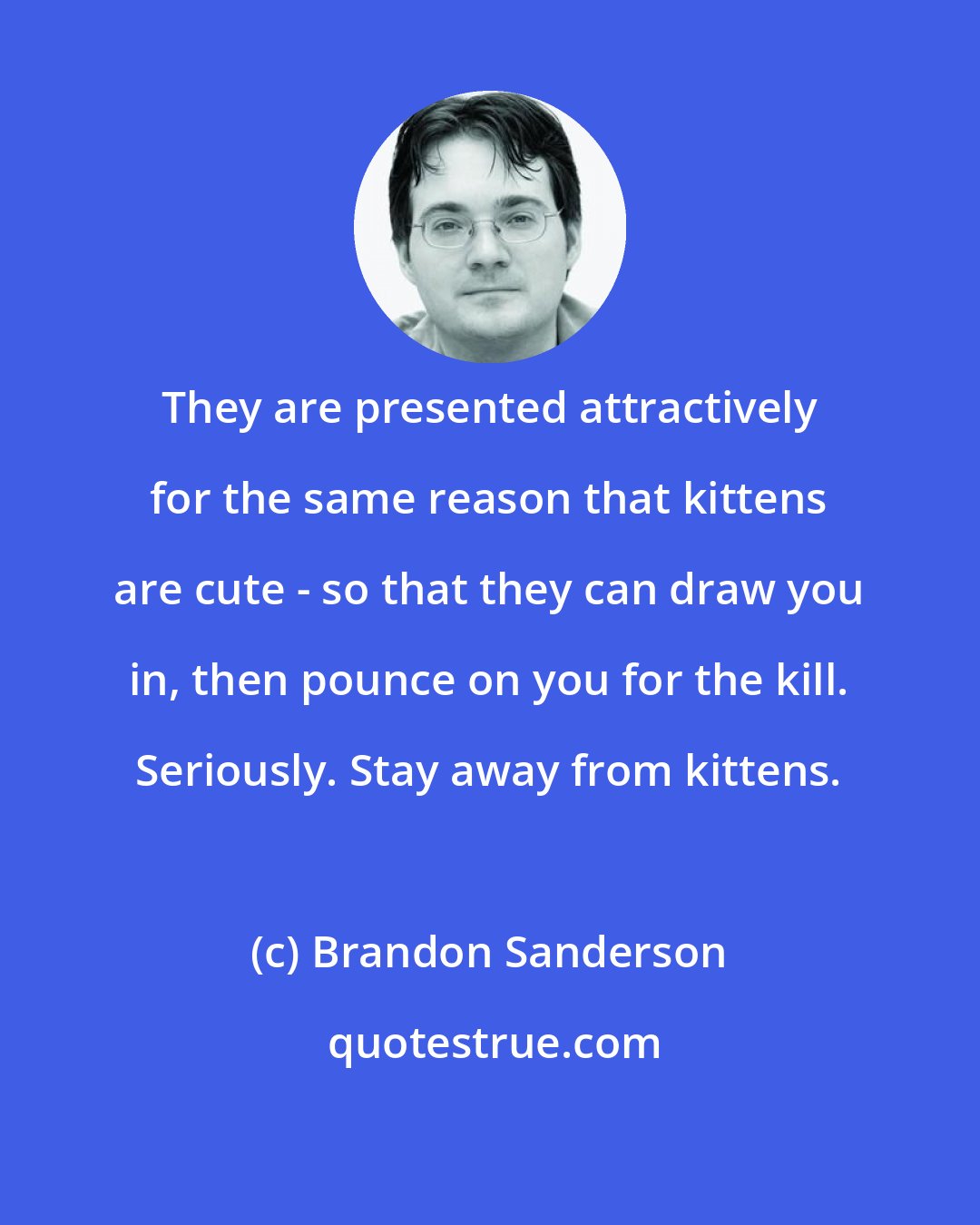 Brandon Sanderson: They are presented attractively for the same reason that kittens are cute - so that they can draw you in, then pounce on you for the kill. Seriously. Stay away from kittens.