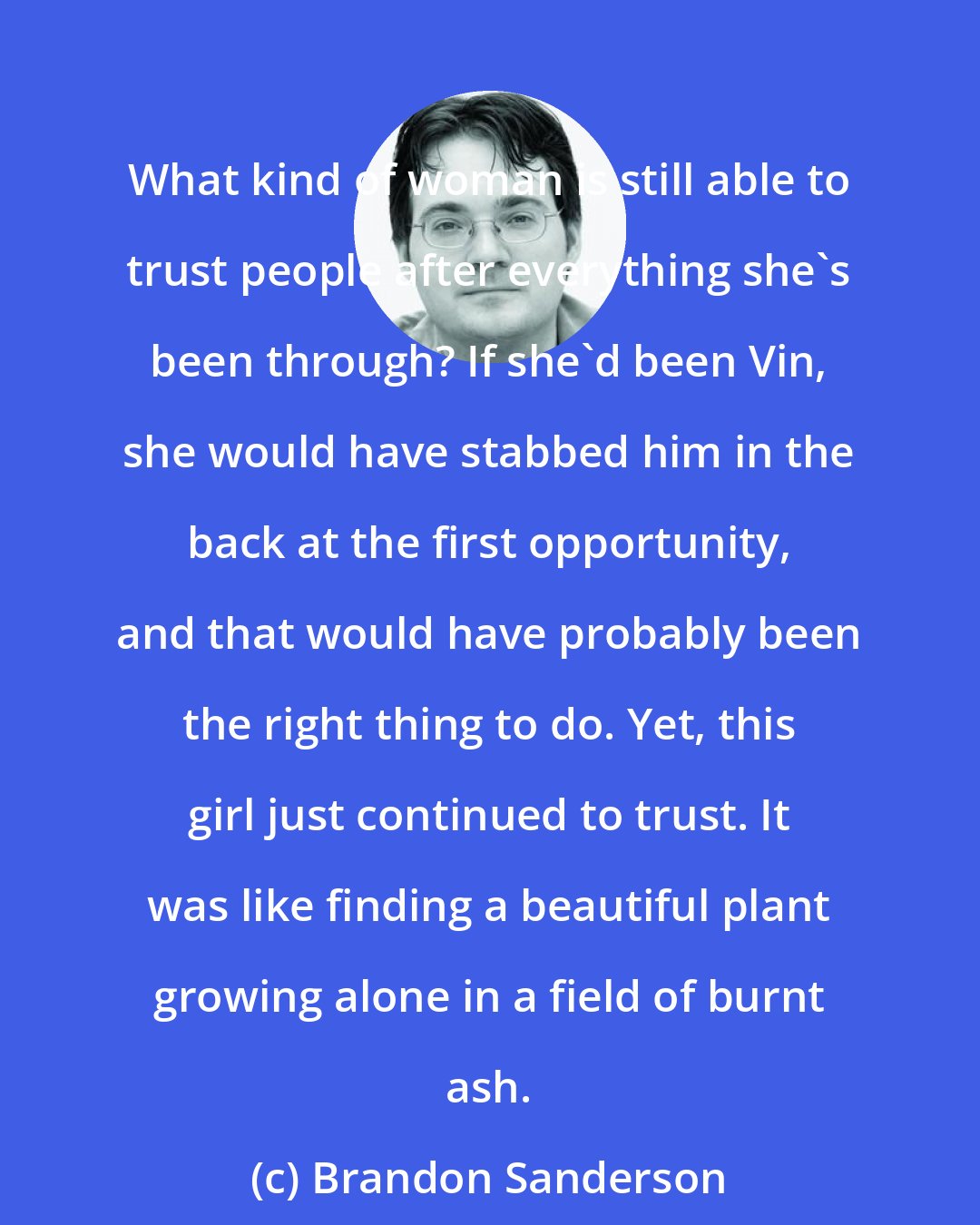 Brandon Sanderson: What kind of woman is still able to trust people after everything she's been through? If she'd been Vin, she would have stabbed him in the back at the first opportunity, and that would have probably been the right thing to do. Yet, this girl just continued to trust. It was like finding a beautiful plant growing alone in a field of burnt ash.
