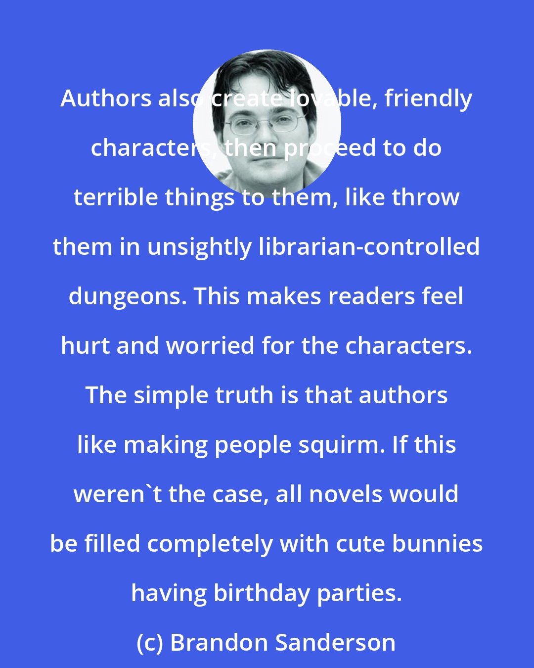 Brandon Sanderson: Authors also create lovable, friendly characters, then proceed to do terrible things to them, like throw them in unsightly librarian-controlled dungeons. This makes readers feel hurt and worried for the characters. The simple truth is that authors like making people squirm. If this weren't the case, all novels would be filled completely with cute bunnies having birthday parties.