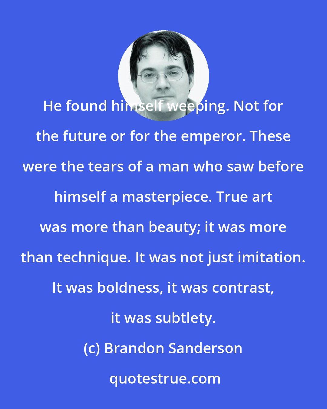 Brandon Sanderson: He found himself weeping. Not for the future or for the emperor. These were the tears of a man who saw before himself a masterpiece. True art was more than beauty; it was more than technique. It was not just imitation. It was boldness, it was contrast, it was subtlety.