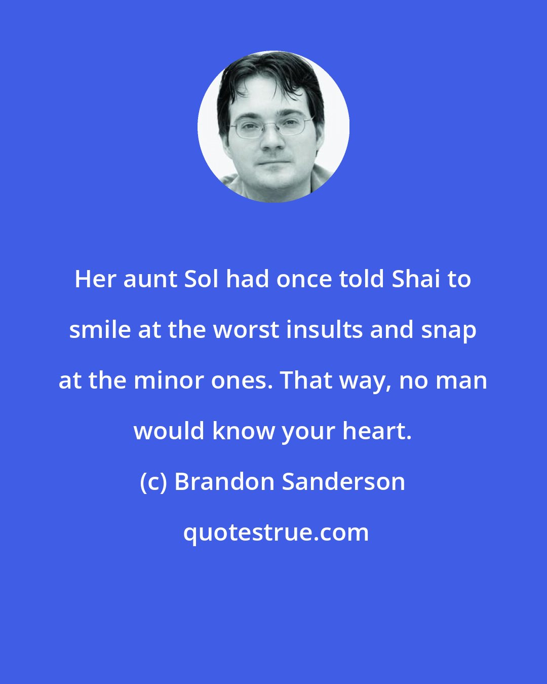 Brandon Sanderson: Her aunt Sol had once told Shai to smile at the worst insults and snap at the minor ones. That way, no man would know your heart.