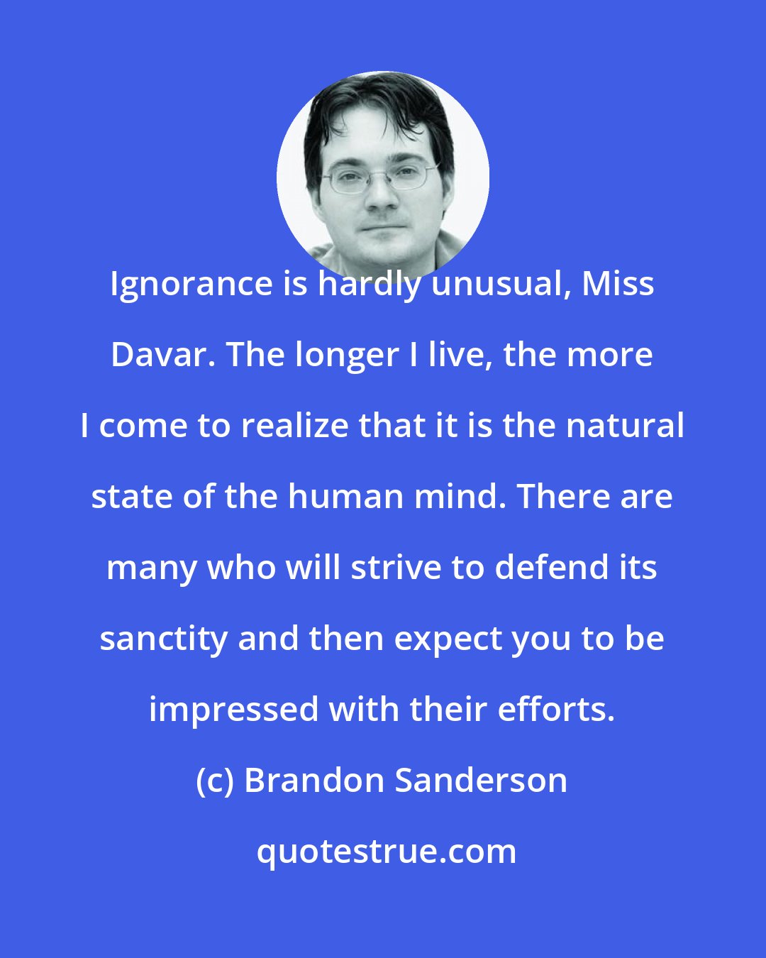 Brandon Sanderson: Ignorance is hardly unusual, Miss Davar. The longer I live, the more I come to realize that it is the natural state of the human mind. There are many who will strive to defend its sanctity and then expect you to be impressed with their efforts.