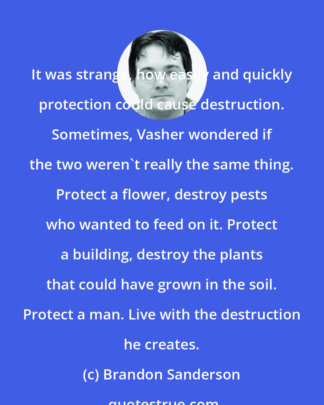 Brandon Sanderson: It was strange, how easily and quickly protection could cause destruction. Sometimes, Vasher wondered if the two weren't really the same thing. Protect a flower, destroy pests who wanted to feed on it. Protect a building, destroy the plants that could have grown in the soil. Protect a man. Live with the destruction he creates.