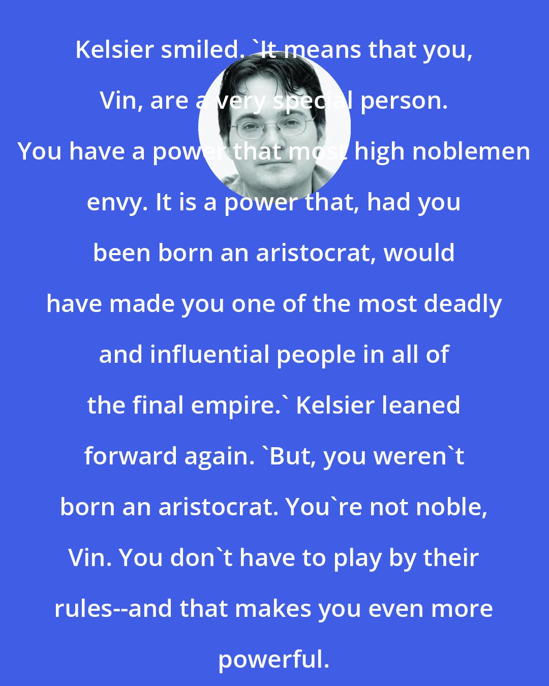 Brandon Sanderson: Kelsier smiled. 'It means that you, Vin, are a very special person. You have a power that most high noblemen envy. It is a power that, had you been born an aristocrat, would have made you one of the most deadly and influential people in all of the final empire.' Kelsier leaned forward again. 'But, you weren't born an aristocrat. You're not noble, Vin. You don't have to play by their rules--and that makes you even more powerful.