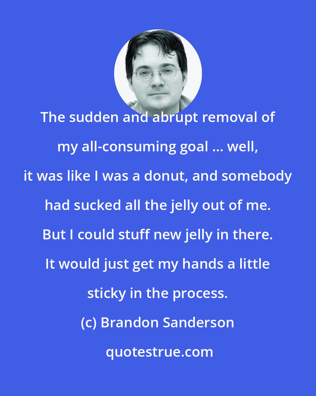 Brandon Sanderson: The sudden and abrupt removal of my all-consuming goal ... well, it was like I was a donut, and somebody had sucked all the jelly out of me. But I could stuff new jelly in there. It would just get my hands a little sticky in the process.