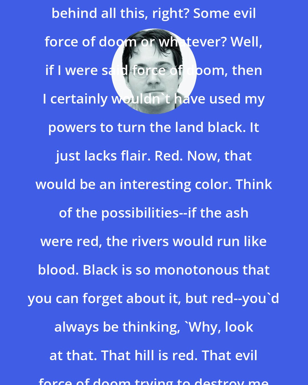 Brandon Sanderson: Well Vin says that there's something behind all this, right? Some evil force of doom or whatever? Well, if I were said force of doom, then I certainly wouldn't have used my powers to turn the land black. It just lacks flair. Red. Now, that would be an interesting color. Think of the possibilities--if the ash were red, the rivers would run like blood. Black is so monotonous that you can forget about it, but red--you'd always be thinking, 'Why, look at that. That hill is red. That evil force of doom trying to destroy me certainly has style.