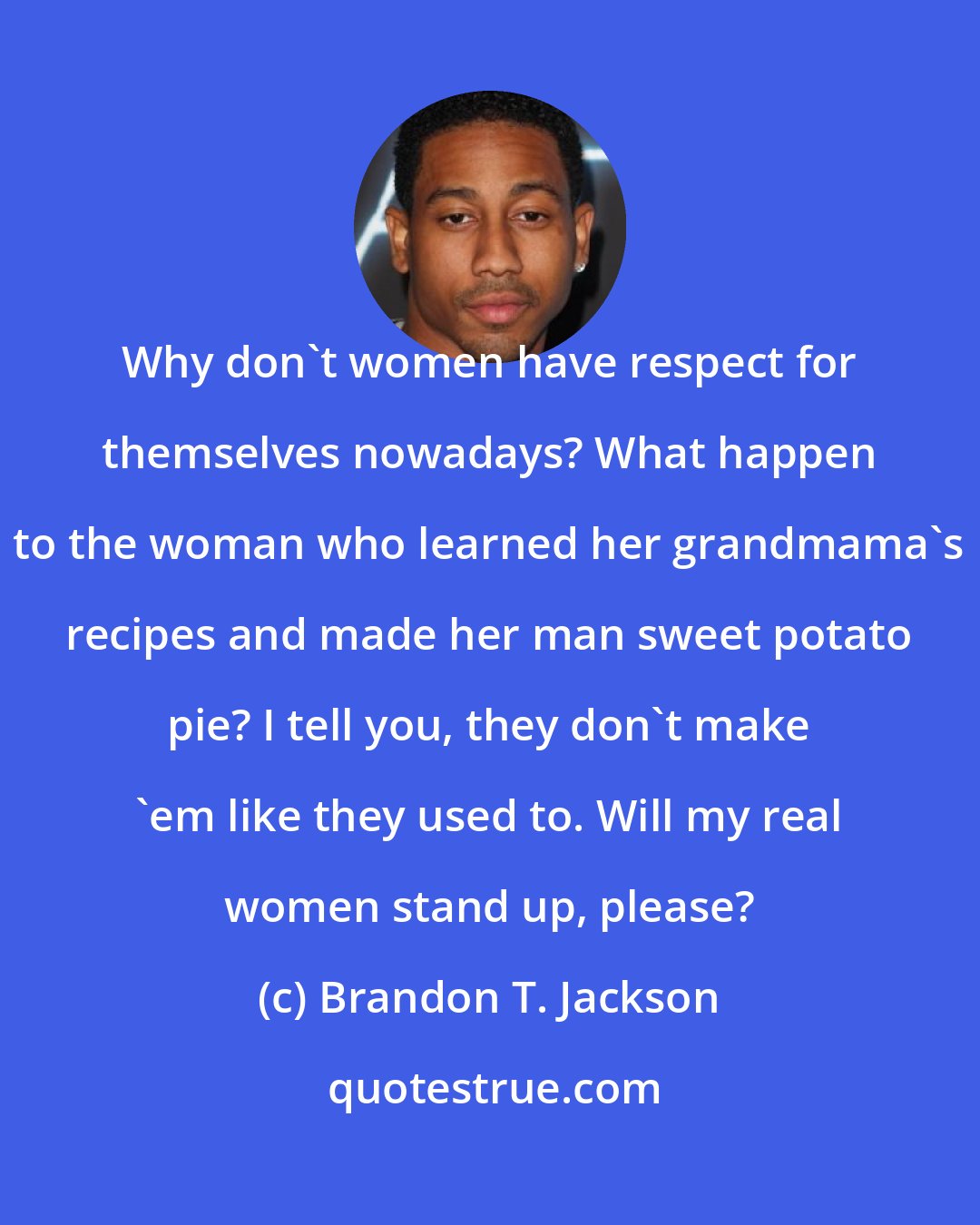 Brandon T. Jackson: Why don't women have respect for themselves nowadays? What happen to the woman who learned her grandmama's recipes and made her man sweet potato pie? I tell you, they don't make 'em like they used to. Will my real women stand up, please?