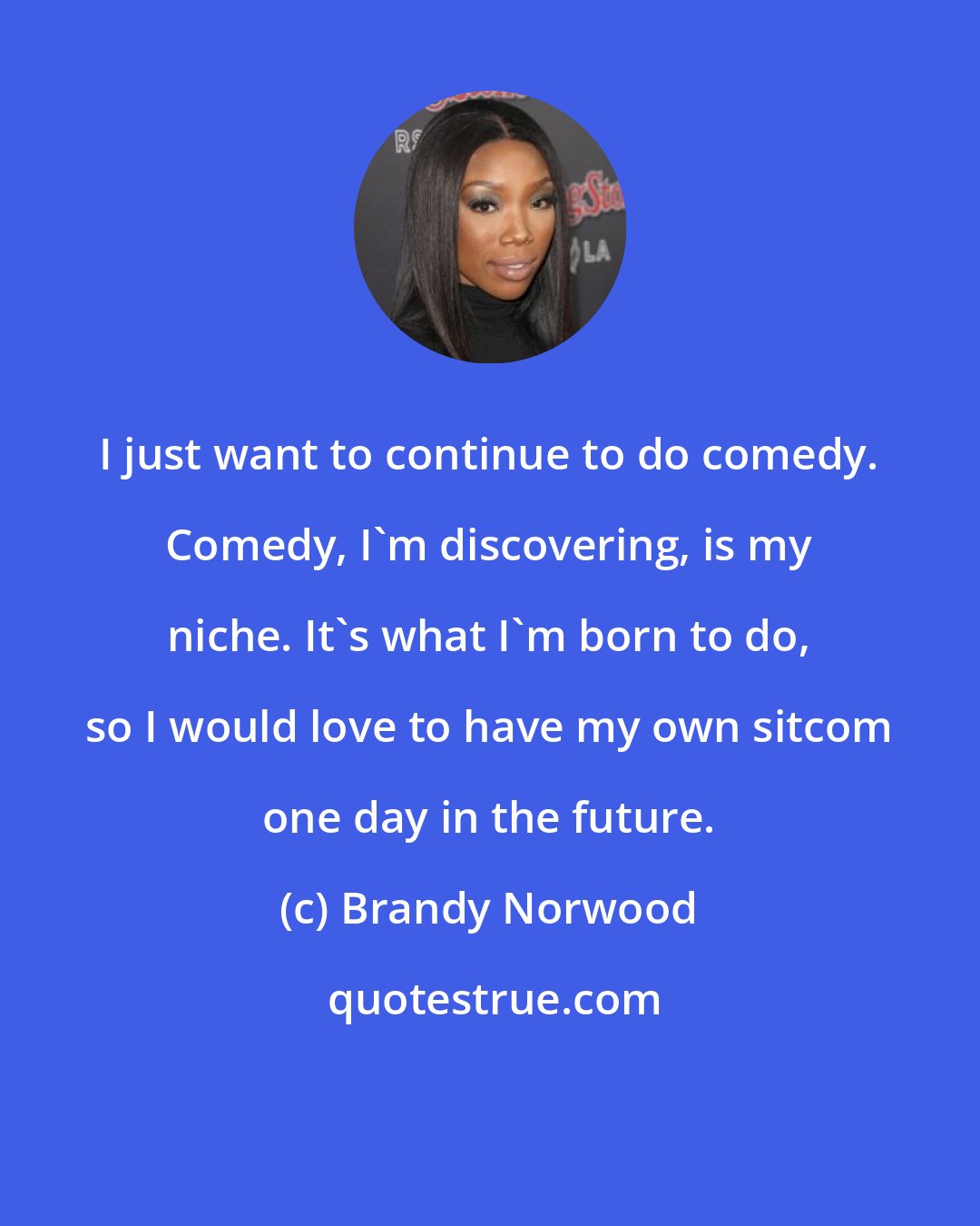 Brandy Norwood: I just want to continue to do comedy. Comedy, I'm discovering, is my niche. It's what I'm born to do, so I would love to have my own sitcom one day in the future.