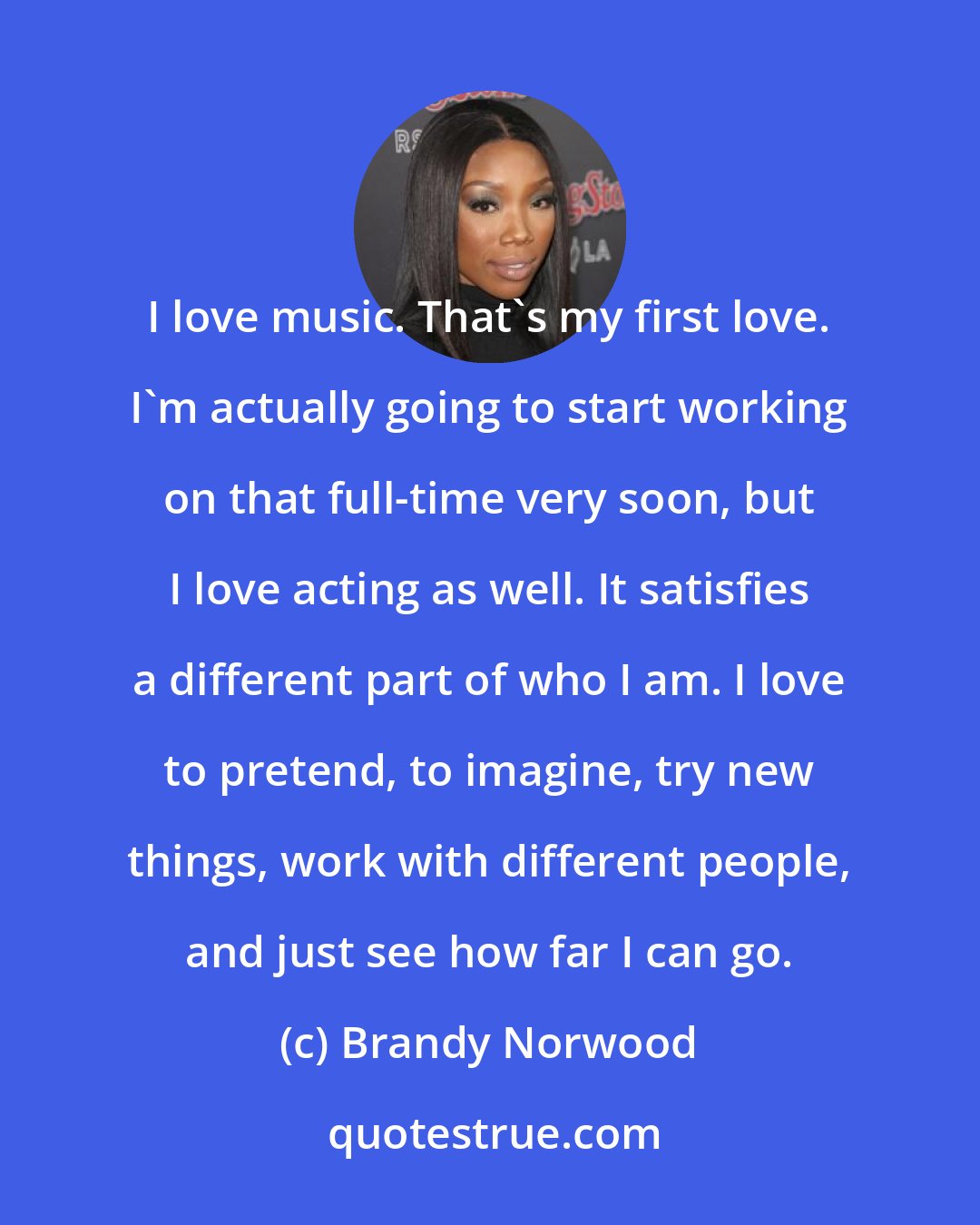 Brandy Norwood: I love music. That's my first love. I'm actually going to start working on that full-time very soon, but I love acting as well. It satisfies a different part of who I am. I love to pretend, to imagine, try new things, work with different people, and just see how far I can go.