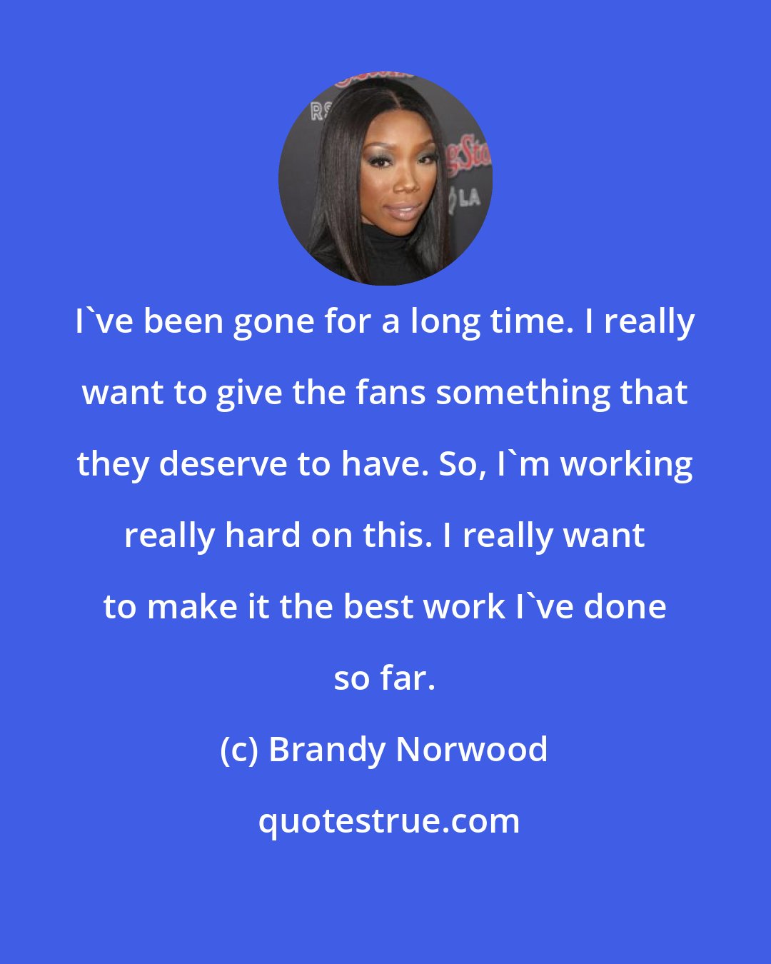 Brandy Norwood: I've been gone for a long time. I really want to give the fans something that they deserve to have. So, I'm working really hard on this. I really want to make it the best work I've done so far.